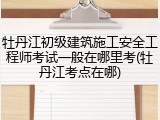 牡丹江初级建筑施工安全工程师考试一般在哪里考(牡丹江考点在哪)