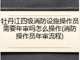 牡丹江四级消防设施操作员需要年审吗怎么操作(消防操作员年审流程)