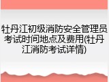 牡丹江初级消防安全管理员考试时间地点及费用(牡丹江消防考试详情)