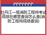 牡丹江一级消防工程师考试成绩在哪里查询怎么查(消防工程师成绩查询)