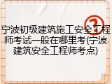 宁波初级建筑施工安全工程师考试一般在哪里考(宁波建筑安全工程师考点)