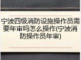 宁波四级消防设施操作员需要年审吗怎么操作(宁波消防操作员年审)
