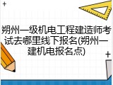 朔州一级机电工程建造师考试去哪里线下报名(朔州一建机电报名点)