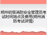 朔州初级消防安全管理员考试时间地点及费用(朔州消防考试详情)