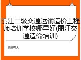 丽江二级交通运输造价工程师培训学校哪里好(丽江交通造价培训)