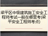 梁平区中级建筑施工安全工程师考试一般在哪里考(梁平安全工程师考点)