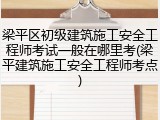 梁平区初级建筑施工安全工程师考试一般在哪里考(梁平建筑施工安全工程师考点)