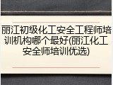 丽江初级化工安全工程师培训机构哪个最好(丽江化工安全师培训优选)