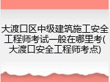 大渡口区中级建筑施工安全工程师考试一般在哪里考(大渡口安全工程师考点)