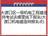 大渡口区一级机电工程建造师考试去哪里线下报名(大渡口机电建造师报名点)