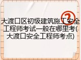 大渡口区初级建筑施工安全工程师考试一般在哪里考(大渡口安全工程师考点)