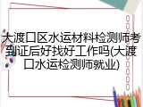 大渡口区水运材料检测师考到证后好找好工作吗(大渡口水运检测师就业)