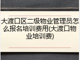 大渡口区二级物业管理员怎么报名培训费用(大渡口物业培训费)