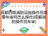 成都四级消防设施操作员需要年审吗怎么操作(成都消防操作员年审)