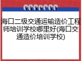 海口二级交通运输造价工程师培训学校哪里好(海口交通造价培训学校)