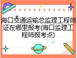 海口交通运输总监理工程师证在哪里报考(海口监理工程师报考点)
