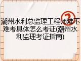 潮州水利总监理工程师难不难考具体怎么考证(潮州水利监理考证指南)