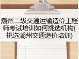 潮州二级交通运输造价工程师考试培训如何挑选机构(挑选潮州交通造价培训)