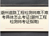 潮州道路工程检测师难不难考具体怎么考证(潮州工程检测师考证指南)