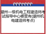潮州一级机电工程建造师考试指导中心哪里有(潮州机电建造师考点)