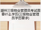 潮州三级物业管理员考试需要什么学历(三级物业管理员学历要求)