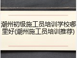 潮州初级施工员培训学校哪里好(潮州施工员培训推荐)