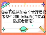 淮安五级消防安全管理员报考条件和时间解析(淮安消防报考指南)