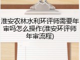 淮安农林水利环评师需要年审吗怎么操作(淮安环评师年审流程)