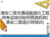 淮安二级交通运输造价工程师考试培训如何挑选机构(淮安二级造价师培训)