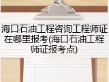 海口石油工程咨询工程师证在哪里报考(海口石油工程师证报考点)
