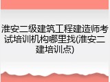 淮安二级建筑工程建造师考试培训机构哪里找(淮安二建培训点)