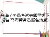 乌海劳务员考试去哪里线下报名(乌海劳务员报名地点)