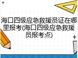 海口四级应急救援员证在哪里报考(海口四级应急救援员报考点)