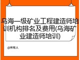 乌海一级矿业工程建造师培训机构排名及费用(乌海矿业建造师培训)