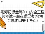 乌海初级金属矿山安全工程师考试一般在哪里考(乌海金属矿山安工考点)