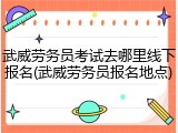 武威劳务员考试去哪里线下报名(武威劳务员报名地点)