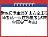 武威初级金属矿山安全工程师考试一般在哪里考(武威金属安工考点)