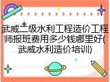 武威二级水利工程造价工程师报班费用多少钱哪里好(武威水利造价培训)