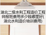 湖北二级水利工程造价工程师报班费用多少钱哪里好(湖北水利造价培训费用)