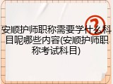 安顺护师职称需要学什么科目呢哪些内容(安顺护师职称考试科目)