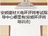 安顺建材火电环评师考试指导中心哪里有(安顺环评师培训点)