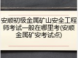 安顺初级金属矿山安全工程师考试一般在哪里考(安顺金属矿安考试点)