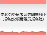 安顺劳务员考试去哪里线下报名(安顺劳务员报名处)
