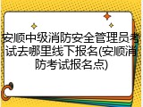 安顺中级消防安全管理员考试去哪里线下报名(安顺消防考试报名点)