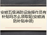 安顺五级消防设施操作员有补贴吗怎么领取呢(安顺消防补贴申领)