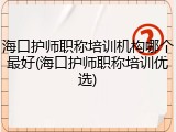 海口护师职称培训机构哪个最好(海口护师职称培训优选)