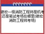 德宏一级消防工程师是机考还是笔试考场在哪里(德宏消防工程师考场)