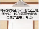 德宏初级金属矿山安全工程师考试一般在哪里考(德宏金属矿山安工考点)