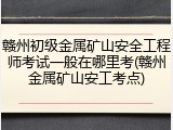 赣州初级金属矿山安全工程师考试一般在哪里考(赣州金属矿山安工考点)