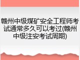 赣州中级煤矿安全工程师考试通常多久可以考过(赣州中级注安考试周期)
